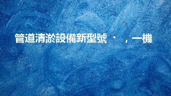 管道清淤設備新型號，一機多能，輕松解決排水難題！